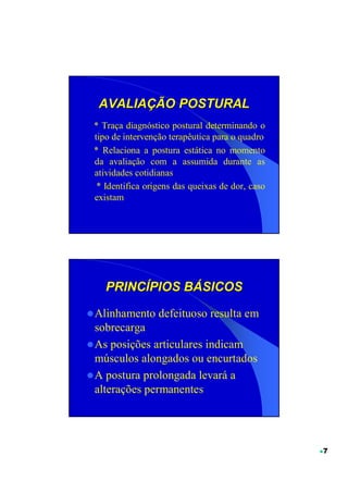 AVALIAÇÃO POSTURAL
* Traça diagnóstico postural determinando o
tipo de intervenção terapêutica para o quadro
* Relaciona a postura estática no momento
da avaliação com a assumida durante as
atividades cotidianas
 * Identifica origens das queixas de dor, caso
existam




   PRINCÍPIOS BÁSICOS

Alinhamento defeituoso resulta em
sobrecarga
As posições articulares indicam
músculos alongados ou encurtados
A postura prolongada levará a
alterações permanentes




                                                 7
 