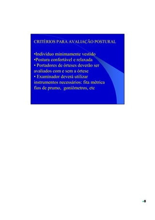 CRITÉRIOS PARA AVALIAÇÃO POSTURAL

•Indivíduo minimamente vestido
•Postura confortável e relaxada
• Portadores de órteses deverão ser
avaliados com e sem a órtese
• Examinador deverá utilizar
instrumentos necessários: fita métrica
fios de prumo, goniômetros, etc




                                         8
 