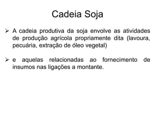 Cadeia Soja
 A cadeia produtiva da soja envolve as atividades
de produção agrícola propriamente dita (lavoura,
pecuária, extração de óleo vegetal)
 e aquelas relacionadas ao fornecimento de
insumos nas ligações a montante.
 