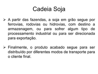 Cadeia Soja
 A partir das fazendas, a soja em grão segue por
ferrovias, rodovias ou hidrovias, com destino a
armazenagem, ou para sofrer algum tipo de
processamento industrial ou para ser direcionada
para exportação.
 Finalmente, o produto acabado segue para ser
distribuído por diferentes modos de transporte para
o cliente final.
 