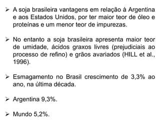  A soja brasileira vantagens em relação à Argentina
e aos Estados Unidos, por ter maior teor de óleo e
proteínas e um menor teor de impurezas.
 No entanto a soja brasileira apresenta maior teor
de umidade, ácidos graxos livres (prejudiciais ao
processo de refino) e grãos avariados (HILL et al.,
1996).
 Esmagamento no Brasil crescimento de 3,3% ao
ano, na última década.
 Argentina 9,3%.
 Mundo 5,2%.
 