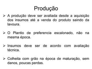 Produção
 A produção deve ser avaliada desde a aquisição
dos insumos até a venda do produto saindo da
lavoura.
 O Plantio de preferencia escalonado, não na
mesma época.
 Insumos deve ser de acordo com avaliação
técnica.
 Colheita com grão na época de maturação, sem
danos, poucas perdas.
 