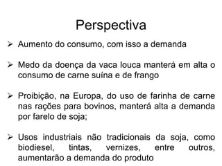 Perspectiva
 Aumento do consumo, com isso a demanda
 Medo da doença da vaca louca manterá em alta o
consumo de carne suína e de frango
 Proibição, na Europa, do uso de farinha de carne
nas rações para bovinos, manterá alta a demanda
por farelo de soja;
 Usos industriais não tradicionais da soja, como
biodiesel, tintas, vernizes, entre outros,
aumentarão a demanda do produto
 