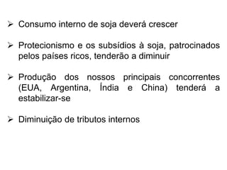  Consumo interno de soja deverá crescer
 Protecionismo e os subsídios à soja, patrocinados
pelos países ricos, tenderão a diminuir
 Produção dos nossos principais concorrentes
(EUA, Argentina, Índia e China) tenderá a
estabilizar-se
 Diminuição de tributos internos
 