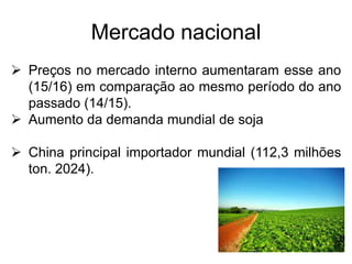 Mercado nacional
 Preços no mercado interno aumentaram esse ano
(15/16) em comparação ao mesmo período do ano
passado (14/15).
 Aumento da demanda mundial de soja
 China principal importador mundial (112,3 milhões
ton. 2024).
 