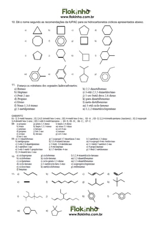 www.flokinho.com.br
www.flokinho.com.br
10. Dê o nome segundo as recomendações da IUPAC para os hidrocarbonetos cíclicos apresentados abaixo.
11.
GABARITO
01- I) 3-metil hexano ; II) 2,4,5 trimetil hex-1-eno ; III) 4-metil hex-2-ino ; 02- A ; 03- I) 2,2,4-trimetil-pentano (isoctano) ; II) 2-isopropil-
3,4-dimetil hex-1-eno ; III) 1-etil-3-metil-benzeno ; 04- E; 05- B ; 06- C ; 07- C
08-
09-
10-
11-
 