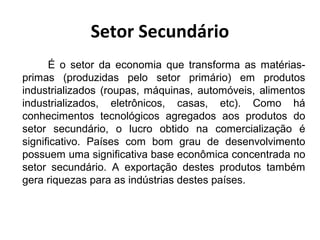 Setor Secundário 
É o setor da economia que transforma as matérias-primas 
(produzidas pelo setor primário) em produtos 
industrializados (roupas, máquinas, automóveis, alimentos 
industrializados, eletrônicos, casas, etc). Como há 
conhecimentos tecnológicos agregados aos produtos do 
setor secundário, o lucro obtido na comercialização é 
significativo. Países com bom grau de desenvolvimento 
possuem uma significativa base econômica concentrada no 
setor secundário. A exportação destes produtos também 
gera riquezas para as indústrias destes países. 
 