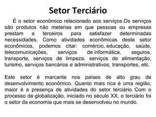 Setor Terciário 
É o setor econômico relacionado aos serviços.Os serviços 
são produtos não meterias em que pessoas ou empresas 
prestam a terceiros para satisfazer determinadas 
necessidades. Como atividades econômicas deste setor 
econômicos, podemos citar: comércio, educação, saúde, 
telecomunicações, serviços de informática, seguros, 
transporte, serviços de limpeza, serviços de alimentação, 
turismo, serviços bancários e administrativos, transportes, etc. 
Este setor é marcante nos países de alto grau de 
desenvolvimento econômico. Quanto mais rica é uma região, 
maior é a presença de atividades do setor terciário. Com o 
processo de globalização, iniciado no século XX, o terciário foi 
o setor da economia que mais se desenvolveu no mundo. 
 