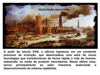 REVOLUÇÃO INDUSTRIAL 
A partir do século XVIII, a ciência ingressou em um constante 
processo de evolução, que desencadeou uma série de novas 
tecnologias que transformaram de forma rápida a vida do homem, 
sobretudo, no modo de produzir mercadorias. Nesse último caso, 
serviu principalmente ao setor industrial, acelerando o 
desenvolvimento do sistema capitalista. 
 