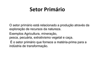 Setor Primário 
O setor primário está relacionado a produção através da 
exploração de recursos da natureza. 
Exemplos Agricultura, mineração, 
pesca, pecuária, extrativismo vegetal e caça. 
É o setor primário que fornece a matéria-prima para a 
indústria de transformação. 
 