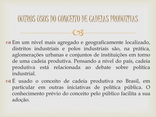 
 Em um nível mais agregado e geograficamente localizado,
distritos industriais e polos industriais são, na prática,
aglomerações urbanas e conjuntos de instituições em torno
de uma cadeia produtiva. Pensando a nível do país, cadeia
produtiva está relacionada ao debate sobre política
industrial.
 É usado o conceito de cadeia produtiva no Brasil, em
particular em outras iniciativas de política pública. O
conhecimento prévio do conceito pelo público facilita a sua
adoção.
OUTROS USOS DO CONCEITO DE CADEIAS PRODUTIVAS
 
