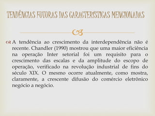 
 A tendência ao crescimento da interdependência não é
recente. Chandler (1990) mostrou que uma maior eficiência
na operação Inter setorial foi um requisito para o
crescimento das escalas e da amplitude do escopo de
operação, verificado na revolução industrial de fins do
século XIX. O mesmo ocorre atualmente, como mostra,
claramente, a crescente difusão do comércio eletrônico
negócio a negócio.
TENDÊNCIAS FUTURAS DAS CARACTERÍSTICAS MENCIONADAS
 