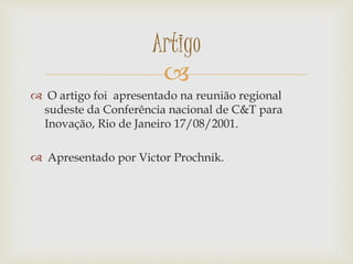 
 O artigo foi apresentado na reunião regional
sudeste da Conferência nacional de C&T para
Inovação, Rio de Janeiro 17/08/2001.
 Apresentado por Victor Prochnik.
Artigo
 