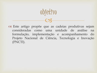 
 Este artigo propõe que as cadeias produtivas sejam
consideradas como uma unidade de análise na
formulação, implementação e acompanhamento do
Projeto Nacional de Ciência, Tecnologia e Inovação
(PNCTI).
objetivo
 