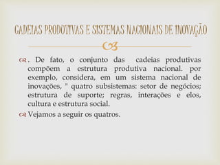 
 . De fato, o conjunto das cadeias produtivas
compõem a estrutura produtiva nacional. por
exemplo, considera, em um sistema nacional de
inovações, " quatro subsistemas: setor de negócios;
estrutura de suporte; regras, interações e elos,
cultura e estrutura social.
 Vejamos a seguir os quatros.
CADEIAS PRODUTIVAS E SISTEMAS NACIONAIS DE INOVAÇÃO
 