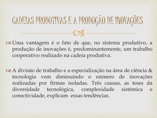 
 Uma vantagem é o fato de que, no sistema produtivo, a
produção de inovações é, predominantemente, um trabalho
cooperativo realizado na cadeia produtiva.
 A divisão de trabalho e a especialização na área de ciência &
tecnologia vem diminuindo o número de inovações
realizadas por firmas isoladas. Três causas, as teses da
diversidade tecnológica, complexidade sistêmica e
conectividade, explicam essas tendências.
CADEIAS PRODUTIVAS E A PRODUÇÃO DE INOVAÇÕES
 