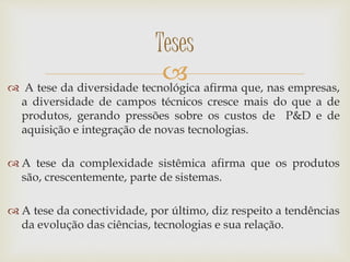  A tese da diversidade tecnológica afirma que, nas empresas,
a diversidade de campos técnicos cresce mais do que a de
produtos, gerando pressões sobre os custos de P&D e de
aquisição e integração de novas tecnologias.
 A tese da complexidade sistêmica afirma que os produtos
são, crescentemente, parte de sistemas.
 A tese da conectividade, por último, diz respeito a tendências
da evolução das ciências, tecnologias e sua relação.
Teses
 