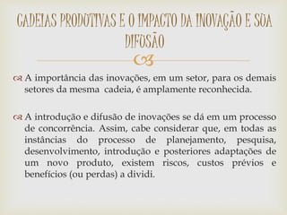 
 A importância das inovações, em um setor, para os demais
setores da mesma cadeia, é amplamente reconhecida.
 A introdução e difusão de inovações se dá em um processo
de concorrência. Assim, cabe considerar que, em todas as
instâncias do processo de planejamento, pesquisa,
desenvolvimento, introdução e posteriores adaptações de
um novo produto, existem riscos, custos prévios e
benefícios (ou perdas) a dividi.
CADEIAS PRODUTIVAS E O IMPACTO DA INOVAÇÃO E SUA
DIFUSÃO
 