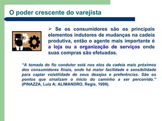 O poder crescente do varejista

                 Se os consumidores são os principais
                elementos indutores de mudanças na cadeia
                produtiva, então o agente mais importante é
                a loja ou a organização de serviços onde
                suas compras são efetuadas.

    “A tomada do fio condutor está nos elos da cadeia mais próximos
    dos consumidores finais, onde há maior facilidade e sensibilidade
    para captar volatilidade de seus desejos e preferências. São os
    pontos que sinalizam o início do caminho a ser percorrido.”
    (PINAZZA, Luiz A; ALIMANDRO, Regis. 1999).
 