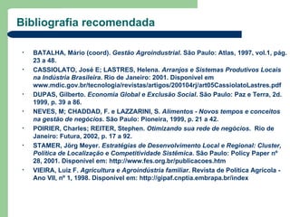 Bibliografia recomendada

•   BATALHA, Mário (coord). Gestão Agroindustrial. São Paulo: Atlas, 1997, vol.1, pág.
    23 a 48.
•   CASSIOLATO, José E; LASTRES, Helena. Arranjos e Sistemas Produtivos Locais
    na Indústria Brasileira. Rio de Janeiro: 2001. Disponível em
    www.mdic.gov.br/tecnologia/revistas/artigos/200104rj/art05CassiolatoLastres.pdf
•   DUPAS, Gilberto. Economia Global e Exclusão Social. São Paulo: Paz e Terra, 2d.
    1999, p. 39 a 86.
•   NEVES, M; CHADDAD, F. e LAZZARINI, S. Alimentos - Novos tempos e conceitos
    na gestão de negócios. São Paulo: Pioneira, 1999, p. 21 a 42.
•   POIRIER, Charles; REITER, Stephen. Otimizando sua rede de negócios. Rio de
    Janeiro: Futura, 2002, p. 17 a 92.
•   STAMER, Jörg Meyer. Estratégias de Desenvolvimento Local e Regional: Cluster,
    Política de Localização e Competitividade Sistêmica. São Paulo: Policy Paper nº
    28, 2001. Disponível em: http://www.fes.org.br/publicacoes.htm
•   VIEIRA, Luiz F. Agricultura e Agroindústria familiar. Revista de Política Agrícola -
    Ano VII, nº 1, 1998. Disponível em: http://gipaf.cnptia.embrapa.br/index
 