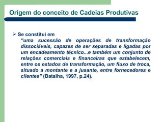 Origem do conceito de Cadeias Produtivas


 Se constitui em
   “uma sucessão de operações de transformação
   dissociáveis, capazes de ser separadas e ligadas por
   um encadeamento técnico...e também um conjunto de
   relações comerciais e financeiras que estabelecem,
   entre os estados de transformação, um fluxo de troca,
   situado a montante e a jusante, entre fornecedores e
   clientes” (Batalha, 1997, p.24).
 