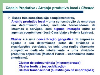 Cadeia Produtiva / Arranjo produtivo local / Cluster

  Esses três conceitos são complementares.
   Arranjo produtivo local = uma concentração de empresas
   em determinado setor, incluindo fornecedores de
   insumos e serviços, com alguma interação entre os
   agentes econômicos (José Cassiolato e Helena Lastres).

   Cluster = é uma concentração geográfica de empresas
   ligadas a um determinado setor de atividade e
   organizações correlatas, ou seja, uma região altamente
   competitiva dedicada inteiramente a uma atividade
   produtiva específica (Michael Porter – economista norte
   americano).
        Cluster de sobrevivência (microempresas);
        Cluster fordista (especialização);
        Cluster transnacional (substituição de importações)
 