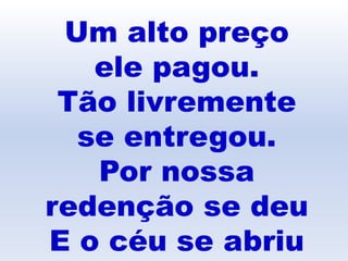 Um alto preço
ele pagou.
Tão livremente
se entregou.
Por nossa
redenção se deu
E o céu se abriu
 