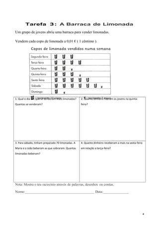 Tarefa 3: A Barraca de Limonada
Um grupo de jovens abriu uma barraca para vender limonadas.
Vendem cada copo de limonada a 0,01 € ( 1 cêntimo ).
1. Qual o dia em que se venderam mais limonadas?
Quantas se venderam?
2. Quanto dinheiro fizeram os jovens na quinta-
feira?
3. Para sábado, tinham preparado 70 limonadas. A
Maria e o João beberam as que sobraram. Quantas
limonadas beberam?
4. Quanto dinheiro receberam a mais na sexta-feira
em relação a terça-feira?
Nota: Mostra o teu raciocínio através de palavras, desenhos ou contas.
Nome:______________________________________ Data:______________
4
 