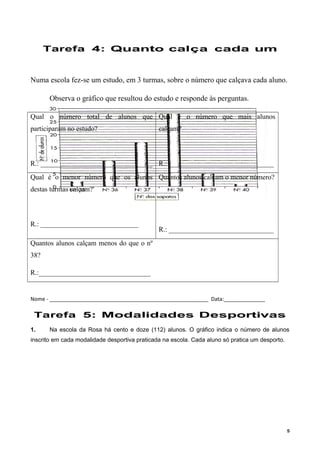 Tarefa 4: Quanto calça cada um
Numa escola fez-se um estudo, em 3 turmas, sobre o número que calçava cada aluno.
Observa o gráfico que resultou do estudo e responde às perguntas.
Qual o número total de alunos que
participaram no estudo?
R.: ________________________________
Qual é o número que mais alunos
calçam?
R.: ______________________________
Qual é o menor número que os alunos
destas turmas calçam?
R.: ____________________________
Quantos alunos calçam o menor número?
R.: ______________________________
Quantos alunos calçam menos do que o nº
38?
R.:________________________________
Nome - ______________________________________________________ Data:______________
Tarefa 5: Modalidades Desportivas
1. Na escola da Rosa há cento e doze (112) alunos. O gráfico indica o número de alunos
inscrito em cada modalidade desportiva praticada na escola. Cada aluno só pratica um desporto.
5
 