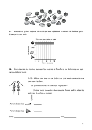3.1. Completa o gráfico seguinte de modo que este represente o número de conchas que a
Rosa apanhou na praia.
3.2. Com algumas das conchas que apanhou na praia, a Rosa fez o par de brincos que está
representado na figura.
Nome - ______________________________________________________ Data:______________
8
3.2.1. A Rosa quer fazer um par de brincos, igual a este, para cada uma
das suas 6 amigas.
De quantas conchas, de cada tipo, vai precisar?
(Explica como chegaste à tua resposta. Podes fazê-lo utilizando
palavras, desenhos ou contas).
 