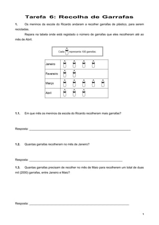 Tarefa 6: Recolha de Garrafas
1. Os meninos da escola do Ricardo andaram a recolher garrafas de plástico, para serem
recicladas.
Repara na tabela onde está registado o número de garrafas que eles recolheram até ao
mês de Abril.
1.1. Em que mês os meninos da escola do Ricardo recolheram mais garrafas?
Resposta: ______________________________________________________________
1.2. Quantas garrafas recolheram no mês de Janeiro?
Resposta: _________________________________________________________
1.3. Quantas garrafas precisam de recolher no mês de Maio para recolherem um total de duas
mil (2000) garrafas, entre Janeiro e Maio?
Resposta: _____________________________________________________________
1
 