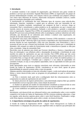 2
1. Introdução
A sociedade moderna é um conjunto de organizações, que fornecem uma gama variada de
produtos e serviços que necessitam. Segundo Maximiano (2000), as organizações são grupos de
pessoas deliberadamente reunidas, com relações estáveis que combinam seus próprios esforços
com outros tipos diferentes de recursos, objetivando alcançarem resultados coletivos, usando
para isso transações planejadas com o ambiente.
A transformação ou combinação dos mais diferentes tipos de recursos como mão-de-obra,
informação, materiais, instalações e capital gera ou adiciona valor por intermédio de um
processo. O produto resultante, normalmente um composto de bens e serviços, chega ao
consumidor final e retroalimenta a cadeia produtiva ou de suprimentos em que o mesmo está
inserido, através de recursos econômicos, fechando o ciclo produtivo e gerando a competição
entre as organizações. Segundo Pires (1998), tal competição tornou-se mais acirrada no início da
década 90 e provocou uma profunda reflexão sobre os paradigmas e práticas industriais até então
utilizadas, que deixaram de ser suficientes para orientar e conduzir estas organizações, em
situação de mercado altamente competitivo.
Ao apresentar uma teoria sobre dinâmica industrial, Forrester (1958) introduziu o conceito do
“Efeito Chicote de Boi” (Bullwhip Effect) que mostra a importância dos relacionamentos entre as
diversas funções de uma organização e dela com seus mercados, seus fornecedores e com a
economia do país em que a mesma está localizada. Este fenômeno mostra que a volatilidade da
demanda e dos estoques na cadeia de fornecimento tende a intensificar-se quando se olha para
cima, a montante, longe do consumidor final.
Decorridos mais de quarenta anos desde que Forrester identificou e ilustrou a importância do
fluxo de informação e sua influência sobre o desempenho da produção e distribuição de cada
membro da cadeia de suprimentos em que está inserido, Fine (1999) afirma que não existe
competência mais importante do que a do projeto superior da própria cadeia de suprimentos, do
consumidor final, ao longo de todo o percurso a montante, até as fontes de matérias-primas e os
novos conceitos tecnológicos. Considera que a empresa é a sua cadeia de capacidades em
constante evolução, ou seja, as suas próprias capacidades, mais as capacidades de todos que com
ela negociam.
Serão apresentados nesse texto os aspectos conceituais mais relevantes relacionados ao tema
Gestão da Cadeia de Suprimentos (SCM), vinculando-os ao setor têxtil, apesar da pouca
disponibilidade de material existente sobre o setor em questão.
Algumas questões relacionadas ao tema são colocadas a seguir, e serão motivadoras de pesquisas
futuras a serem desenvolvidas junto ao programa de pós-graduação no qual os autores estão
vinculados.
a)- Para o momento atual, qual seria a configuração ideal dos relacionamentos entre os
componentes na cadeia de suprimentos do setor têxtil?
b)- Quais processos de negócio pertencentes a uma determinada empresa-líder que poderão
ser transferidos (outsourcing) para outras, numa relação de parceria?
c)- Poderá ser aplicado um modelo de relacionamento semelhante ao desenvolvido no setor
automobilístico (relação de fornecimento exclusivo-local ou exclusivo-global)?
d)- Como estabelecer um padrão para projetos da cadeia de fornecimento aplicado ao setor
têxtil?
Inicialmente, será desenvolvido um referencial teórico com considerações sobre o novo modelo
competitivo de Gestão da Cadeia de Suprimentos (SCM) e técnicas modernas adjacentes, e logo
em seguida, serão descritos aspectos gerais sobre o setor têxtil brasileiro. Finalizando o artigo,
serão feitas algumas considerações gerais sobre o estudo em desenvolvimento.
2. A importância estratégica da gestão da cadeia de suprimentos
A Gestão da Cadeia de Suprimentos (SCM – Supply Chain Management) ou Cadeia de
Fornecimento é a integração dos processos que englobam todas as empresas que participam das
 