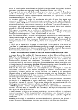 3
etapas de transformação, comercialização e distribuição de determinado bem tangível (produto)
ou serviço, que será entregue a um determinado cliente final (Mentzer et al., 2001).
O pressuposto é criar uma rede de fornecedores com foco tanto na redução de desperdício,
quanto na maximização do valor para o cliente final. Neste contexto, a necessidade de
transformar desperdício em valor é ponto de partida fundamental, para a gestão eficaz da cadeia
de suprimentos (Womack & Jones, 1998).
As empresas participantes podem ser consideradas dos mais diversos tipos, desde uma
mineradora ou fabricante de um determinado componente, até um operador logístico. De acordo
com Pires (1998), a SCM é considerada como uma visão expandida, atualizada e principalmente
holística da abordagem tradicional de administração de materiais. É um modelo estratégico e
competitivo, que mostra as organizações como sistemas cada vez mais abertos, com fronteiras
permeáveis e difíceis de identificar em muitos dos casos.
Cabe aqui, a consideração que a iniciativa do estabelecimento da SCM será sempre dos
participantes mais fortes, uma vez que o propósito deste gerenciamento é a detecção de fraquezas
ao longo de toda a rede produtiva e como encontrar formas de reduzi-las.
Com uma dinâmica complexa, na qual os atores interagem muitas das vezes em âmbito mundial,
vantagens competitivas são passageiras e o ciclo de vida dos produtos e serviços é curto. A
sobrevivência, em função deste permanente desequilíbrio, torna-se função da capacidade de
interagir associativamente com fornecedores, clientes e até concorrentes (Wood Jr & Zuffo,
1998).
A chave para a gestão eficaz da cadeia de suprimentos é transformar os fornecedores em
“parceiros” na estratégia empresarial, objetivando atender um mercado em permanente mutação.
Neste novo cenário competitivo, alianças estratégicas são formuladas, reduzindo drasticamente
barreiras externas, na busca por uma nova relação de negócios de longo prazo.
3. Projeto da cadeia de suprimentos: o desenvolvimento de cadeia de capacidades
A pesquisa desenvolvida por Fine (1999) durante dez anos na Sloan School of Management do
MIT, sobre velocidade evolutiva de diversos setores empresariais, mostra como se obtém ou se
perde vantagem competitiva, em função do gerenciamento de uma rede dinâmica de
relacionamentos existentes entre fornecedores, distribuidores e demais parceiros de uma
determinada cadeia de suprimentos. Segundo sua linha de raciocínio, o desafio competitivo atual
se caracteriza no projeto da empresa ampliada, definida como a empresa em si, acrescida da sua
rede de fornecimento, da sua rede de distribuição e da sua rede de alianças.
Cada um dos atores deve contribuir com suas competências para a montagem de cadeias de
capacidades (capabilities), num processo sistemático e dinâmico, considerando-se a alta
volatilidade e evolução contínua dos diversos mercados. Não importa se um determinado
fabricante adotar as melhores práticas e técnicas de produção e os seus fornecedores forem
ineficazes em relação ao controle de custo, bem como seus distribuidores forem ineficientes com
relação à disponibilização de produtos aos clientes finais
De acordo com Pires (1998), o conceito de capacidade (capability) abordado relaciona-se
diretamente ao de competência e traduz o know-how, habilidades e práticas vinculadas à
integração e a operação de processos. È uma característica peculiar que, quando percebida pelo
cliente, gera valor agregado. Podem ser definidos três tipos de competências:
- distintas: garantem à empresa vantagem competitiva única, representando um conhecimento
exclusivo e que não pode ser conseguido pela concorrência. São aquelas que realmente criam
valor, conforme percebido pelo cliente;
- qualificadoras: incluem as necessidades fundamentais para competição em determinados
segmentos ou negócios. A falta desta competência exclui a empresa como fornecedora de bens e
serviços. São aquelas que não criam valor, mas são necessárias para a aceitação, por parte do
cliente final;
- básicas: representam as atividades ou tarefas que não impactam diretamente nos produtos e
serviços fornecidos. São aquelas que não criam valor, conforme percebido pelo cliente final.
 