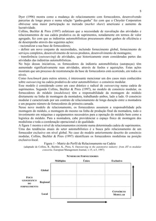 5
Dyer (1996) mostra como a mudança do relacionamento com fornecedores, desenvolvendo
parcerias de longo prazo e numa relação “ganha-ganha” fez com que a Chrysler Corporation
obtivesse uma maior participação no mercado (market share) americano e aumento da
lucratividade.
Collins, Bechler & Pires (1997) enfatizam que a necessidade de reavaliação das atividades e
relacionamentos de sua cadeia produtiva ou de suprimentos, notadamente em termos de valor
agregado, fez com que as indústrias automobilísticas procurassem obter ganhos de eficiência e
de desempenho através das seguintes ações:
- racionalizar a sua base de fornecedores;
- definir um novo conjunto de necessidades, incluindo fornecimento global, fornecimento de
serviços completos, desenvolvimento de novos produtos, desenvolvimento de montagens;
- transferência (outsourcing) de atividades, que historicamente eram consideradas partes das
atividades das indústrias automobilísticas.
No bojo dessas iniciativas, os fornecedores da indústria automobilística (autopeças) têm
aumentado significativamente suas atividades, através de fusões e aquisições. Estas ações
mostram que um processo de reestruturação da base de fornecedores está ocorrendo, em todos os
níveis.
Como benchmark para outros setores, é interessante mencionar um dos casos mais conhecidos
sobre outsourcing na cadeia produtiva do setor automobilístico: o consórcio modular.
Esse modelo é considerado como um caso drástico e radical de outsourcing numa cadeia de
suprimentos. Segundo Collins, Bechler & Pires (1997), no modelo de consórcio modular, os
fornecedores do módulo (modulistas) têm a responsabilidade da montagem do módulo
diretamente na linha de montagem da montadora, trabalhando ambos, lado a lado. O consórcio
modular é caracterizado por um contrato de relacionamento de longa duração entre a montadora
e um pequeno número de fornecedores de primeira camada.
Nesse novo modelo de relacionamento, os fornecedores assumem a responsabilidade pela
montagem do módulo, a montagem do mesmo na linha de produção final da montadora, todo o
investimento em máquinas e equipamentos necessários para a operação do módulo bem como a
logística do módulo. Para a montadora, cabe providenciar o espaço físico de montagem dos
modulistas e toda a coordenação operacional e de qualidade.
A figura 1 mostra o nível de relacionamentos existente numa determinada cadeia de suprimentos.
Uma das tendências atuais do setor automobilístico é a busca pelo relacionamento de um
fornecedor exclusivo em nível global. No caso do modelo anteriormente descrito do consórcio
modular, Collins, Bechler & Pires (1997) identificam os fornecedores modulistas na posição
exclusivo-local.
Figura 1 - Matriz do Perfil de Relacionamento na Cadeia
(adaptado de Collins, R., Bechler, K., Pires, S. Outsourcing in the automotive industry: from JIT to modular
consortia. European Management Journal, v.15, n.5, 1997)
NÚMERO DE FORNECEDORES
Múltiplos Único Exclusivo
Global
Regional
Local
FOCO
GEOGRÁFICO
DO
FORNECIMENTO
CONSÓRCIO
MODULAR
 