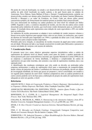 9
Do ponto de vista da localização, no estudo a ser desenvolvido dar-se-á maior importância na
análise do pólo têxtil localizado na região sudeste, e do qual fazem parte às cidades de
Americana, Nova Odessa, Santa Bárbara d´Oeste e Sumaré. Complementarmente, poderão ser
desenvolvidos estudos nos demais pólos brasileiros, localizados em Santa Catarina (Blumenau,
Joinville e Brusque) e ao redor de Fortaleza, no Ceará. Cada um desses pólos possui
característica própria, do fornecimento de matérias-primas ao produto final comercializado.
Um caso interessante de mudança na cadeia produtiva do setor têxtil foi relatado por Háfez
(2000). Segundo o autor, o comércio atacadista de tecidos, um dos elos da cadeia estava sendo
descartado pelas indústrias de tecidos, que resolveram vender diretamente para as confecções de
roupas. O resultado dessa ação representou uma redução de custo equivalente a 20% em média
para as confecções.
As indústrias de tecidos procuraram se adaptar à nova realidade de vender menores volumes e
buscar novas ações logísticas para agregar maior valor ao seu cliente, às confecções, que a partir
da abertura do mercado para importados em 1994 e a paridade do dólar com o real, tinham um
bom incentivo para comprar tecidos importados.
Premidos pela nova situação, os atacadistas de tecidos trocaram de papel para tentar continuar
em atividade. Deixaram de lado a sua função essencial de revender para fabricantes e passaram a
exercer atividades de varejista e até mesmo de indústria.
7. Considerações finais
O presente texto teve como objetivo apresentar aspectos introdutórios sobre a cadeia de
suprimentos da indústria têxtil no Brasil, tendo como pano de fundo o modelo praticado de
forma pioneira pelo setor automobilístico nacional, que segundo Miranda & Corrêa (1996) levou
as empresas a analisarem de forma detalhada, a dinâmica e complexidade da cadeia de
suprimentos em que estão inseridas, não somente a sua rede de suprimentos imediata, mas a sua
operação total.
A identificação das mudanças estratégicas que vêm sendo ou deverão ser praticadas pelas
empresas pertencentes à cadeia de suprimentos têxtil para a manutenção da competitividade,
desde a busca de parcerias até fusões e confluência de interesses de produção, deverá ser objeto
de investigação detalhada, de forma que possa ser proposto e, talvez consolidado, um modelo a
ser seguido pelas empresas do setor têxtil. Análises comparativas entre as cadeias produtivas de
outros setores poderão servir de base para a elaboração do projeto da cadeia de suprimentos mais
adequado ao setor em questão, o têxtil.
Referências
AMATO NETO, J. Redes de Cooperação Produtiva e Clusters Regionais: Oportunidades para
as Pequenas e Médias Empresas. São Paulo: Atlas: Fundação Vanzolini, 2000.
ASSOCIAÇÃO BRASILEIRA DA INDÚSTRIA TÊXTIL. Anuário Quem Produz o Que na
Cadeia Têxtil Brasileira. São Paulo: Editora Brasil Têxtil, 2000.
BOWERSOX, D. J., CLOSS, D. J. Logistical Management: the Integrated Supply Chain
Process. New York: McGraw-Hill, 1996.
COLLINS, R., BECHLER, K., PIRES, S. Outsourcing in the Automotive Industry: from JIT to
Modular Consortia. European Management Journal, v.15, n.5, p.498-508, out. 1997.
DYER, J. H. How Chrysler Created an American Keiretsu. Harvard Business Review, jul./aug.
1996.
FINE, C. H. Mercados em Evolução Contínua: Conquistando Vantagem Competitiva num
Mundo em Constante Mutação. Rio de Janeiro: Campus, 1999.
FORRESTER, J. W. Industrial Dynamics: a Major Breakthrough for Decision Makers. Harvard
Business Review, v.38, p.37-66, jul./aug. 1958.
 