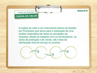 A cadeia de valor é um instrumento básico da Gestão
por Processos que serve para a realização de uma
análise sistemática de todas as atividades da
empresa, desde as relações com os fornecedores, os
ciclos de produção e de venda, até a fase da
distribuição final do serviço ou produto.
 