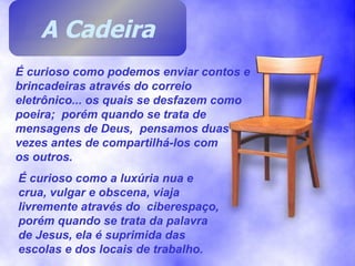 É curioso como podemos enviar contos e brincadeiras através do correio eletrônico... os quais se desfazem como poeira;  porém quando se trata de mensagens de Deus,  pensamos duas vezes antes de compartilhá-los com  os outros. É curioso como a luxúria nua e crua, vulgar e obscena, viaja livremente através do  ciberespaço, porém quando se trata da palavra de Jesus, ela é suprimida das escolas e dos locais de trabalho. A Cadeira 