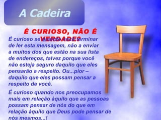 É CURIOSO, NÃO É VERDADE? É curioso se quando você terminar de ler esta mensagem, não a enviar a muitos dos que estão na sua lista de endereços, talvez porque você não esteja seguro daquilo que eles pensarão a respeito. Ou...pior – daquilo que eles possam pensar a respeito de você. É curioso quando nos preocupamos mais em relação àquilo que as pessoas possam pensar de nós do que em relação àquilo que Deus pode pensar de nós mesmos...! A Cadeira 