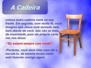 coloca outra cadeira vazia na sua frente. Em seguida, com muita fé, você imagina que Jesus está sentado nela, bem diante de você. Isto não se trata de insanidade, pois ele próprio certa vez nos disse: -“Eu estarei sempre com vocês”. -Portanto, você deve falar com ele e escutá-lo, da mesma forma como está fazendo comigo agora. A Cadeira 