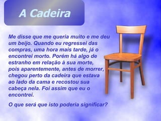 Me disse que me queria muito e me deu um beijo. Quando eu regressei das compras, uma hora mais tarde, já o encontrei morto. Porém há algo de estranho em relação à sua morte,  pois aparentemente, antes de morrer, chegou perto da cadeira que estava  ao lado da cama e recostou sua  cabeça nela. Foi assim que eu o encontrei. O que será que isto poderia significar? A Cadeira 