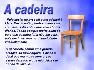 - Pois assim eu procedi e me adaptei à idéia. Desde então, tenho conversado com Jesus durante umas duas horas diárias. Tenho sempre muito cuidado para que a minha filha não me veja... pois me internaria num manicômio imediatamente. O sacerdote sentiu uma grande emoção ao ouvir aquilo, e disse a José que era muito bom o que estava fazendo e que não deixasse nunca de fazê-lo. 