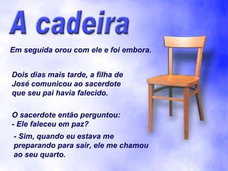 Em seguida orou com ele e foi embora. Dois dias mais tarde, a filha de José comunicou ao sacerdote que seu pai havia falecido. O sacerdote então perguntou: - Ele faleceu em paz? - Sim, quando eu estava me preparando para sair, ele me chamou ao seu quarto. 