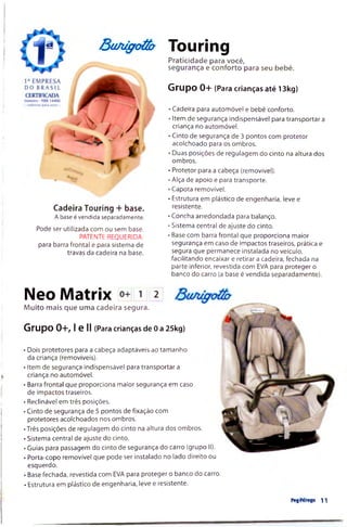 BuA/ffotúy Touríng
Praticidade para v
segurança e confc
Grupo 0+ (Para crianças até 13kg)
Praticidade para você,
segurança e conforto para seu bebê.
Cadeira Touring + base.
A base é vendida separadamente.
Pode ser utilizada com ou sem base.
PATENTE REQUERIDA:
para barra frontal e para sistema de
travas da cadeira na base.
• Cadeira para automóvel e bebê conforto.
■Item de segurança Indispensável para transportar a
criança no automóvel.
• Cinto de segurança de 3 pontos com protetor
acolchoado para os ombros.
• Duas posições de regulagem do cinto na altura dos
ombros.
• Protetor para a cabeça (removível).
• Alça de apoio e para transporte.
• Capota removível.
• Estrutura em plástico de engenharia, leve e
resistente.
• Concha arredondada para balanço.
• Sistema central de ajuste do cinto.
• Base com barra frontal que proporciona maior
segurança em caso de impactos traseiros, prática e
segura que permanece instalada no veículo,
facilitando encaixar e retirar a cadeira, fechada na
parte inferior, revestida com EVA para proteger o
banco do carro (a base é vendida separadamente).
Neo Matríx i 2
Muito mais que uma cadeira segura.
Grupo 0+, I e II (Para crianças de 0a 25kg)
• Dois protetores para a cabeça adaptáveis ao tam anho
da criança (removíveis).
• Item de segurança indispensável para transportar a
criança no automóvel.
• Barra frontal que proporciona m aior segurança em caso
de impactos traseiros.
• Reclinável em três posições.
• Cinto de segurança de 5 pontos de fixação com
protetores acolchoados nos ombros.
•Trés posições de regulagem do cinto na altura dos ombros.
• Sistema central de ajuste do cinto.
• Guias para passagem do cinto de segurança do carro (grupo II).
• Porta-copo removível que pode ser instalado no lado direito ou
esquerdo.
■Base fechada, revestida com EVA para proteger o banco do carro.
• Estrutura em plástico de engenharia, leve e resistente.
Pttféngo 11
 