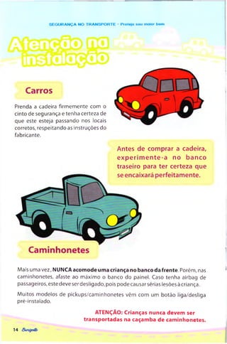SEG U R AN Ç A NO TR A N SPO R TE - Protejo seu moier bem
Carros
Prenda a cadeira firm em ente com o
cinto de segurança e tenha certeza de
que este esteja passando nos locais
corretos, respeitando as instruções do
fabricante.
Antes de comprar a cadeira,
exp erim ente-a no banco
traseiro para ter certeza que
Mais uma vez, NUNCA acomode uma criança no banco da frente. Porém, nas
caminhonetes, afaste ao m áximo o banco do painel. Caso tenha airbag de
passageiros, este deve ser desligado, pois pode causar sérias lesões à criança.
M uitos modelos de pickups/cam inhonetes vêm com um botão liga/desliga
pré-instalado.
ATENÇÃO: Crianças nunca devem ser
transportadas na caçamba de cam inhonetes.
14
 
