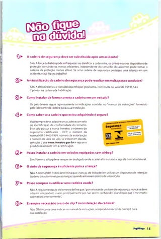 G3!E)
na r iH c a a iS
^ ^ A cadeira de segurança deve ser substituída após um acidente?
Sim. A força da batida pode enfraquecer ou danificar a cadeirinha, os cintos e outros dispositivos de
proteção, tornando-os menos eficientes. Independente do tam anho do acidente, pode torn ar o
sistema de proteção menos eficaz. Se uma cadeira de segurança protegeu uma criança em um
acidente, ela já fez seu trabalho!
§ ► A não utilização da cadeira de segurança pode resultar em m ulta para o condutor?
Sim. A desobediência é considerada infração gravíssima, com m ulta no valor de R$191,54 e
7 pontos na carteira de habilitação.
^ >■ Como instalar de forma correta a cadeira em um veículo?
^ ► Como saber se a cadeira que estou adquirindo é segura?
Os pais devem seguir rigorosam ente as indicações contidas no "m anual de instruções" fornecido
pelo fabricante da cadeira para a sua instalação.
© ►
Você sempre deve adquirir uma cadeira com selo
de identificação da conform idade do Inmetro.
Este selo possui a marca Inmetro, o núm ero do
organism o certificador - OCR o núm ero da
norm a NBR 14400:1999, núm ero da autorização
e núm ero de série do selo. Se estiver em dúvida,
consulte o site www.inmetro.gov.br e veja se o
produto realm ente tem a certificação.
Posso instalar a cadeira em veículos equipados com airbag?
Sim. Porém o airbag deve sempre ser desligado onde a cadeira for instalada, seja ele frontal ou lateral.
O cinto de segurança é suficiente para a criança?
Não. A norm a NBR 14400 determ ina que crianças até 36kg devem utilizar um dispositivo de retenção
(cadeira de autom óvel para crianças) quando estiverem dentro de um veículo.
^ ► Posso comprar ou utilizar uma cadeira usada?
Não. A regulam entação do Inm etro define que:"por se tratar de um item de segurança, nunca se deve
adquirir um produto usado, principalm ente por não serem conhecidos os esforços que o m esmo foi
subm etido anteriormente".
^ É sempre necessário o uso do clip T na instalação da cadeira?
Não. O fabricante deve indicar no manual de instruções, se o produto necessita do clipT para
sua instalação.
FegPéregp 1 5
 