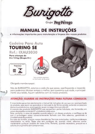 MANUAL DE INSTRUÇÕES
^ e informações importantes poro manutenção e limpeza dos nossos produtos
Cadeira Para Auto
TOURING SE
Réf.: IXAU3030
Para crianças de
0 à 13 kg (Grupo 0 + )
D(SPO«IT<VOSt>eHETEMÇÀOMHACRIANÇAl
Segurança
INMETRO
íH 14400:1M»
Sob condições expressas
no Certificado de Garantia
Obrigado mamãe e papai.
Nós do BURIGOTTO, estamos o cada dia que passa, aperfeiçoando e inovando
para podermos oferecer sempre o melhor, pois queremos que vocês, e principal­
mente seus bebês, fiquem satisfeitos com os nossos produtos.
ATENÇÃO: GUARDE AS INSTRUÇÕES PARA FUTURA CONSULTA
É im portante que se leia atentam ente o m anual de instruções de uso que vier acom panhado
do produto, pois assim se aprenderá a m anuseá-lo de form a correta, evitando-se possíveis
danos à sua estrutura e, prolongando-se por conseguinte o suo vido útil.
A m aioria dos produtos BURIGOTTO que apresentam partes tubulares, são fornecidos em
caixas de papelão contendo 01 unidade em cada caixa.
Exija, portanto, a caixa de papelão quando adquirir um desses produtos, e certifique-se de
que a em balagem esteja convenientemente fechada com fitas adesivas, garantindo a
inviolabilidade do produto.
Em caso de dúvidas, procure nossas Assistências Técnicas autorizadas, conform e endereços
relacionados no verso. Todas elas tem condições de, quando viável, reform ar conve­
nientemente qualquer produto de nossa linha. Portanto, quando necessário, procure-as e
solicite um orçam ento sem compromisso.
 