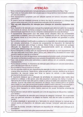 ATENÇÃO:
“Este produto é apropriado para crianças com peso compreendido entre Okga 13kg.”
“Siga todas as instruções deste manual para que a criança tenha a maior proteção possível
em caso de acidente.”
“Este equipamento é projetado para ser utilizado apenas em bancos veiculares voltados
para frente."
“A cadeira deve ser instalada somente no banco de trás do automóvel e a criança deve
sempre estar presa pelo cinto da cadeirinha e esta pelo cinto do automóvel.”
“Não use este dispositivo de retenção para crianças em assentos equipados com
airbag.”
“Este dispositivo de retenção para crianças foi projetado para absorver parte da energia de
um impacto do veículo, de forma a reduzir o risco do usuário, em casos de colisão ou de
desaceleração repentina do veículo, limitando o deslocamento do corpo da criança.”
“O equipamento desocupado (que não esteja sendo utilizado) deve ser corretamente
posicionado e instalado, para que durante o uso cotidiano do veículo, não fique preso por
um assento móvel ou a uma porta do veículo. Podendo também ser guardado no porta
malas,"
“Nunca efetue qualquer modificação ou acréscimo no dispositivo de retenção para crianças
em veículos automotivos. O conjunto de componentes do dispositivo de retenção foi
testado e aprovado para proteger a criança. Desta forma, o responsável por qualquer
alteração no dispositivo de retenção, descaracterizando assim as condições da
certificação, afetará a segurança da criança.”
“Nunca transporte a criança sem um equipamento de retenção ou num equipamento que
não seja adequado à sua idade, peso e altura, pois, desta forma, ela estará em maior risco
de sofrer lesão em caso de um acidente.”
“Porse tratar de um item de segurança, nunca adquira um produto usado, principalmente por
não serem conhecidos os esforços a que o produto foi submetido anteriormente.”
“Caso este produto tenha sido submetido a violento esforço em um acidente, substitua-o
imediatamente.”
“Nunca deixar a criança, no dispositivo de retenção para crianças em veículos automotivos,
sem a devida supervisão de um adulto."
“Nunca deixe a criança sozinha no veículo.”
"Um dos grandes objetivos dos dispositivos de retenção é evitar ao máximo que o corpo da
criança sofra movimento. Desta forma, antes de sair com o veículo, certifique-se de que o
dispositivo de retenção esteja bem firme no banco do veículo, e este dispositivo
devidamente afivelado á criança.
“É importante destacar que a utilização de almofadas de adaptação para bebês deve
contornar a cabeça, e não apoiar, para não prejudicar o pescoço da criança. E ainda, o
fabricante deve deixar claro até quando (idade ou altura do bebê) este adaptador deve ser
utilizado, Quando não existe esse adaptador de cabeça, mas a cadeira parece ser grande
para o bebê (no caso das conversíveis quando o bebê é recém-nascido), é recomendado o
uso de rolinhos de toalha de algodão para dar sustentação ao corpo e cabeça do bebê."
“Nunca deixe bagagens ou outros objetos passíveis de causar ferimentos próximos da
criança.”
“Apropriado se o veículo estiver equipado com cinto de segurança de três pontos / estático /
com retrator.”
“Este é um dispositivo de retenção para crianças da categoria “universal”. Ele é aprovado
para uso geral em veículos e se adapta na maioria, mas não em todos os assentos de
carros.”
“A correta adaptação é apropriada se o fabricante do veículo declarar no manual que o
veiculo aceita um dispositivo de retenção para crianças “universal” para este grupo de
idade.”
“Em caso de dúvida, consulte o fabricante do dispositivo de retenção para crianças ou o
revendedor.”
“Guardar este manual de instruções para eventuais consultas.”
 
