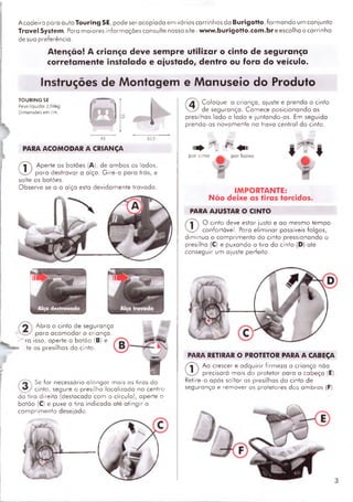 A cadeira para auto Touring SE, pode ser acoplada em vários carrinhos da Burigotto, form an do um conjunto
Travei System. Para m aiores inform ações consulte nosso site - www.burigotto.com.br e escolha o carrinho
de sua preferência.
Atenção! A criança deve sempre utilizar o cinto de segurança
corretamente instalado e ajustado, dentro ou fora do veículo.
Instruções de Montagem e Manuseio do Produto
TOURINGSE
Peso líquido; 2,04kg
Dimensões em cm.
PARA ACOM ODAR A CRIANÇA
®
Aperte os botões (A), de am bos os Iodos,
para destravar a alça. G ire-a para trás, e
solte os botões.
Observe se o o oiço esto devidam ente trovado.
Abro o cinto de segurança
poro acom odar o criança,
ro isso, aperte o botão (B) e
.te os presilhas do cinto.
iSe fo r necessário alon gar mais os tiras do
_ ^ cinto, segure a presilho localizada no centro
da tira direita (destacada com o círculo), aperte o
botão (C) e puxe a tira indicada até atingir o
com prim ento desejado.
■ V ^
®
C oloque a criança, ajuste e prenda o cinto
de segurança. Comece posicionando as
presilhas lado a lado e juntando-as. Em seguida
prenda-as novamente na trava central do cinto.
1 1 ^ . ' ■ ^ 1 1
por cimo por baixo
IMPORTANTE:
N ão deixe as tiras torcidas.
PARA AJUSTAR O CINTO
®
0 cinto deve estar justo e ao mesmo tem po
confortável. Poro elim inar possíveis folgas,
dim inua o com prim ento do cinto pressionando o
presilha (C) e puxando a tira do cinto (D) até
conseguir um ajuste perfeito.
PARA RETIRAR O PROTETOR PARA A CABEÇA
®
Ao crescer e adquirir firm eza a criança não
precisará mais do protetor para a cabeça (E).
Retire-o após soltar as presilhas do cinto de
segurança e rem over os protetores dos om bros (F).
 