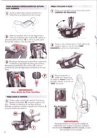 PARA MUDAR A REGULAGEM DA ALTURA
DOS OMBROS
Ajuste a altura dos om bros conform e o
tam anho ou o crescimento do crionça.
2 ^ Solte as presilhas do cinto de segurança e
_ retire os protetores dos om bros (F), passe as
presilhas pelos orifícios (G) e retire-os pela parte
de trás da cadeira, uma de cada vez.
@
Recoloque-as pelos pares de orifícios superiores,
m udando a regulagem do altura dos ombros.
Recoloque os protetores dos om bros (F), junte as
presilhas do cinto de segurança e encaixe-as em sua
trava.
IMPORTANTE:
N ão deixe as tiras torcidas.
PARA USAR A CAPOTA
®
Trave a alça na posição vertical: Prenda os
botões de pressão (H) no parte superior da
alça. Prenda os elásticos (I) na alça da base.
Estenda a capota e prenda o tecido com elástico (J)
no parte detrás da cadeira.
PARA UTILIZAR A ALÇA
Trave-a na posição vertical para usar com o
CADEIRA DE BALANÇO.
Trave a alça voltada para o lado detrás da
cadeira, para a usar-lá com o BEBÊ
CONFORTO, conform e o foto oboixo.
Para transportar o
bebê com segurança
na cadeira, trave a alça na
posição vertical, ouve-se um
click ao travar.
Alça trovada
Alça destravada
IMPORTANTE:
Somente levante ou transporte o bebê na
cadeirinha com o alça na posição vertical e
devidam ente travada (detalhe acim a), nunca
em qualquer outra posição.
 