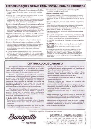 RECOMENDAÇÕES GERAIS PARA NOSSA LINHA DE PRODUTOS
Limpeza dos produtos confeccionados em tecidos
•Para a lim peza do tecido, use um pano úm ido e sabão
neutro.
•Toda vez que o bebê derrubar papinha ou leite, ou fizer
xixi no tecido, procure IÍm pà-lo na hora.
•Para os carrinhos, recom enda-se o uso de capas próprias
para fo rra r o tecido. Essas capas podem ser encontradas
em lojas especializados de enxovais de bebê.
Limpeza dos produtos confeccionados em plástico
•O s produtos em plásticos podem ser lavados com esponja
em água m orna e sabonete (nunca detergente ou
solventes), retirando o excesso de água com pano lim po,
deixando sempre os com ponentes esticados até secar por
com pleto. Evite tam bém secá-los diretam ente ao sol.
•N o coso das banheiras, após o banho do bebê, esvaziara
cubo, passando um jato ae água para retira r os resíduos
que perm anecem no plástico, evitando ressecar ou
encardir.
Deixar secar com o tam po e a estrutura tubular aberta.
Limpeza das estruturas cromadas e pintadas
•N ã o usar detergentes ou outro produto quím ico, apenas
um pano um edecido em água m orna e sabonete (se
necessário). Retirar o excesso e secar com pano lim po,
deixando a estrutura tubular oberta até que esteja
totalm ente seco.
•Q u a n d o levar o carrinho à praia, não é recom endado
utilizá-lo em contato com a água do m ar e mesmo que
isso ocorra após o posseio peta praia, lavar bem o chassi
e, principalm ente o rodízio com água corrente, secando
com pano lim po.
Periodicamente após a limpeza lubrifique as partes
m etálicas para evitar a corrosão.
Outros conselhos úteis
•O s produtos BURIGOTTO foram criados para dar todo o
conTorto e segurança para o seu bebé. Portanto, não dê
outro uso ao que foi desenvolvido exclusivam ente para o
bebê.
•A o descer degraus, apoie as rodas traseiras em prim eiro
lugar.
•Q u a n d o retiro r os produtos da em balagem de papelão,
procurar fazê-lo com atenção. As vezes alguns
com ponentes são fornecidos desm ontados dentro da caixo
e ao retirá-los podem ser danificados.
•C ertifique-se de que o carrinho esteja trovado antes de
colocar a criança.
•N o suporte paro pacotes o peso m áxim o perm itido é 5kg.
O excesso de peso pode causar instabilidade ao carrinho.
•A criança nunca deve ficar em pé sobre o assento.
•O carrinho nunca deve ser usodo em escadas ou escodas
rolantes.
"CUIDADO: Nunca deixe a criança desacompanhada".
"CUIDADO: Evite acidentes, use sempre o cinto de
segurança".
•Q u a n d o deixar de usar os produtos BURIGOTTO, ao
guardá-los, lim pe-os e revise as partes tubulares e
m etálicas, tais com o o chassi, e proteja com uma fina
cam ada de óleo de m áquina, guardando-os em sacos
plásticos, ou mesmo nas próprias caixas de papelão, em
lugar seco.
CERTIFICADO DE GARANTIA
A Burigotto S/A Indústria e C om ércio garante este produto
contra defeitos de fabricação por um período de 12 (doze)
meses, já incluso o período de garantia legal de 90 (noventa)
dias, com início a partir da data de emissão da nota fiscal.
Durante a vigência desta garantia e havendo necessidade
de manutenção ou reparo, o consumidor deverá se dirigir com o
produto e com a nota fiscal à Assistência Técnica mais próxima
de sua residência. A relação de empresas que com põem a
Assistência Técnica poderá ser verificada no manual que
acompanha o produto ou no nosso site na internet:
www.burigotto.com .br. Nenhum serviço poderá ser
executado, senão através da Assistência Técnica autorizada.
A Burigotto se responsabiliza pela mão de obra, bem como
peia substituição gratuita de peças durante a vigência da
garantia, desde que os defeitos sejam devidam ente
comprovados, por uma de nossas assistências técnicas
autorizadas, como sendo de fabricação.
O QUE AGARANTIA NÃO ABRANGE:
• Despesas com substituição de peças que sofreram desgaste
natural devido ao uso, estas serão de responsabilidade do
consumidor.
•Peças e/ou componentes que tenham sido danificados em
consequência de acidentes de transporte, montagem ou
utilização em desacordo com as orientações do manual,
amassamentos, golpes, excesso de peso e/ou resultantes de
efeitos da natureza, com o sol ou chuva.
♦Defeitos decorrentes de exposição do produto a locais
im próprios, como ambientes úmidos ou salinos, sem os
devidos cuidados de manutenção e conservação.
• Custo de transporte e remoção do produto para consertos.
• Atendim ento domiciliar.
•C o n s e rto realizado p o r pessoas ou entidades não
credenciadas pela Burigotto.
•Serviços como: montagem do produto, limpeza, lavagem,
regulagens e alinhamento por parte da Burigotto ou de suas
assistências técnicas (rede autorizada).
•Substituição do produto por outro do mesmo ou de outro
modelo.
A partir do térm ino da garantia, a critério do adquirente do
produto, asAssistências Técnicas continuarão a prestar serviços
de manutenção e reparos, mas os valores serão cobrados.
A Burigotto obriga-se nos term os deste certificado, a reparar
unicamente os produtos com com provado defeito de
fabricação, isentando-se de quaisquer responsabilidades e
outras obrigações não previstas.
Dúvidas ou sugestões, favor entrar em contato:
BURIGOTTO S.A. - INDUSTRIA E COMÉRCIO
Rua M a rtin o D ra g o n e , 2 8 0 - Jd. Santa B á rba ra
Tel.: (19) 3 4 0 4 .2 0 0 0 - Fax Vendas: (19) 3 4 5 1 .6 9 9 4
CEP 1 3 4 8 0 .3 0 8 - L im e ira - SP - Brasil
w w w .b u rig o tto .c o m .b r - E -m a il: in fo @ b u rig o tto .c o m .b r
CNPJ: 5 1 .4 6 0 .2 7 7 /0 0 0 1 -3 8 I.E.: 4 1 7 .0 0 3 .4 1 0 .1 1 7
 